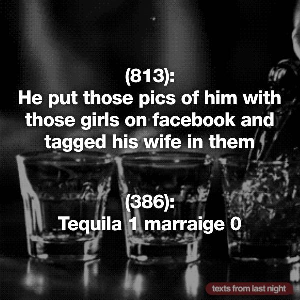 alcohol - 813 He put those pics of him with those girls on facebook and tagged his wife in them 386 Tequila 1 marraige 0 texts from last night