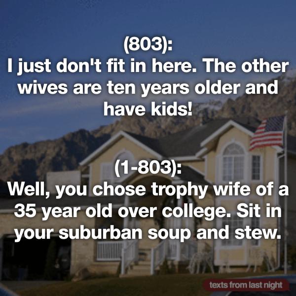 landmark - 803 I just don't fit in here. The other wives are ten years older and have kids! 1803 Well, you chose trophy wife of a 35 year old over college. Sit in your suburban soup and stew. texts from last night