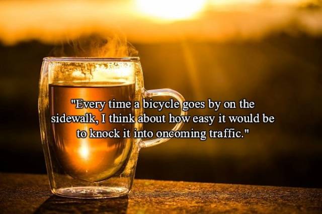 enjoy a cup of tea - "Every time a bicycle goes by on the sidewalk, I think about how easy it would be to knock it into oncoming traffic."