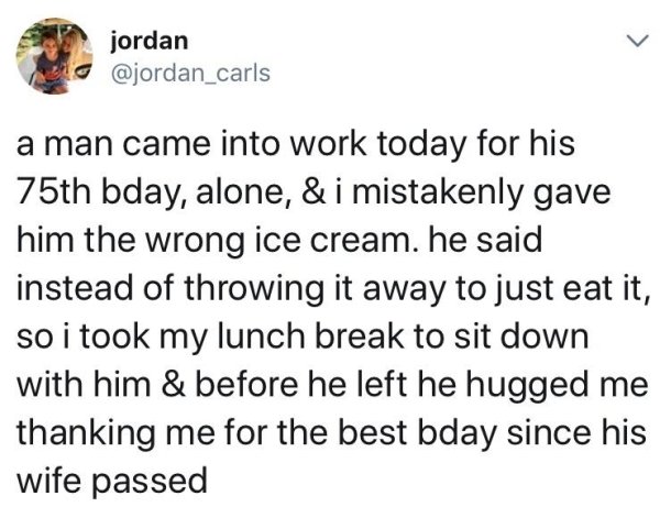 document - jordan a man came into work today for his 75th bday, alone, & i mistakenly gave him the wrong ice cream, he said instead of throwing it away to just eat it, so i took my lunch break to sit down with him & before he left he hugged me thanking me