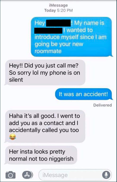 The text messages feature a black female student introducing herself to her new roommate, who is white. The two exchanged a few messages before the white student sent a text saying, “Her insta looks pretty normal not too n*****ish.”