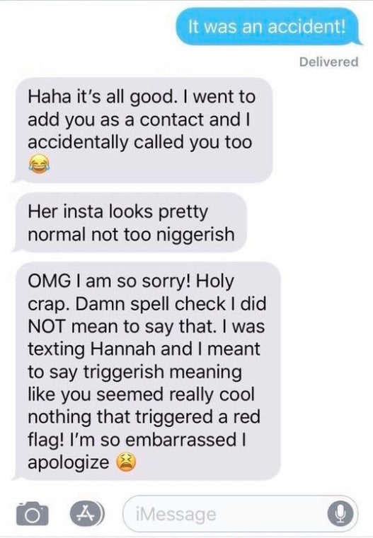 The white student then furiously backpedaled and blamed the slur on her phone’s autocorrect feature.The student apologized and claimed that “n*****ish” was supposed to be “triggerish.” (Which is, of course, not a word.)