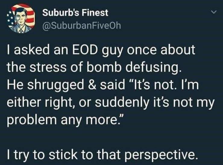 eod quotes - Suburb's Finest I asked an Eod guy once about the stress of bomb defusing. He shrugged & said "It's not. I'm either right, or suddenly it's not my problem any more. I try to stick to that perspective.