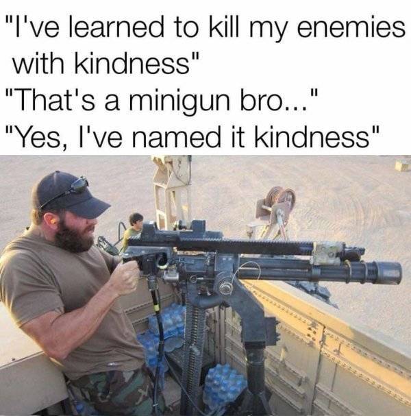 mounted minigun - "I've learned to kill my enemies with kindness" "That's a minigun bro..." "Yes, I've named it kindness"