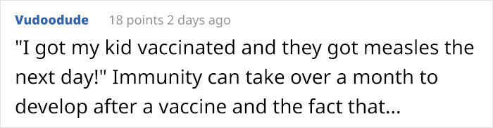 Vudoodude 18 points 2 days ago "I got my kid vaccinated and they got measles the next day!" Immunity can take over a month to develop after a vaccine and the fact that...
