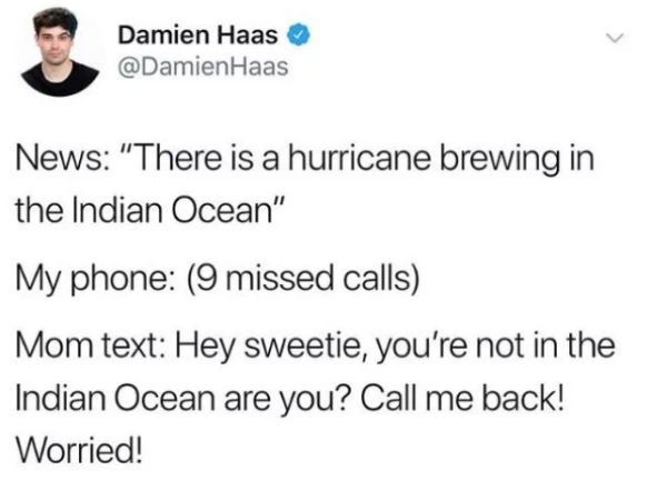 Damien Haas Haas News "There is a hurricane brewing in the Indian Ocean" My phone 9 missed calls Mom text Hey sweetie, you're not in the Indian Ocean are you? Call me back! Worried!