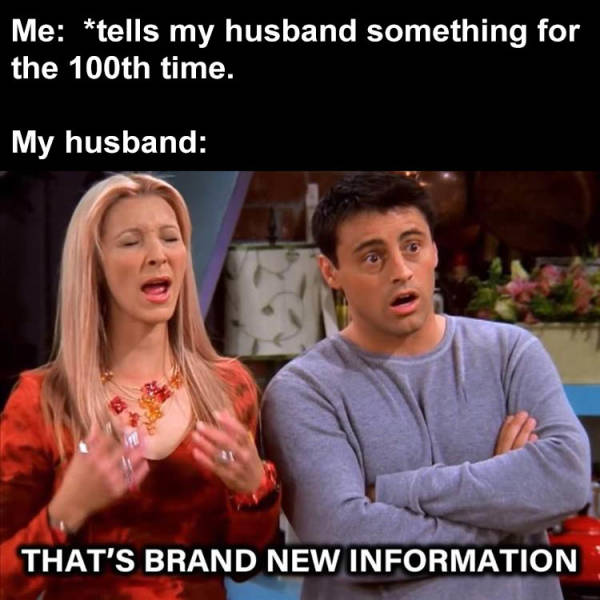 Me tells my husband something for the 100th time. My husband That'S Brand New Information