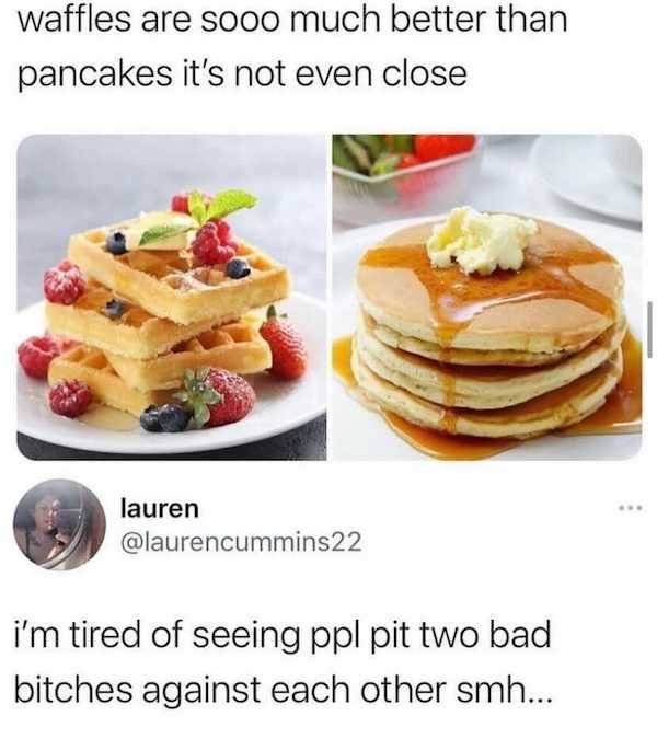 waffles and pancakes - waffles are sooo much better than pancakes it's not even close lauren i'm tired of seeing ppl pit two bad bitches against each other smh...