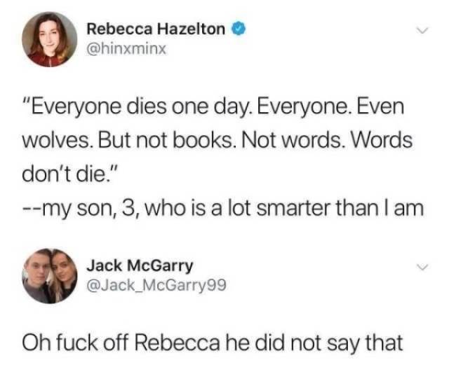 everything dies even wolves - Rebecca Hazelton "Everyone dies one day. Everyone. Even wolves. But not books. Not words. Words don't die." my son, 3, who is a lot smarter than I am Jack McGarry Oh fuck off Rebecca he did not say that