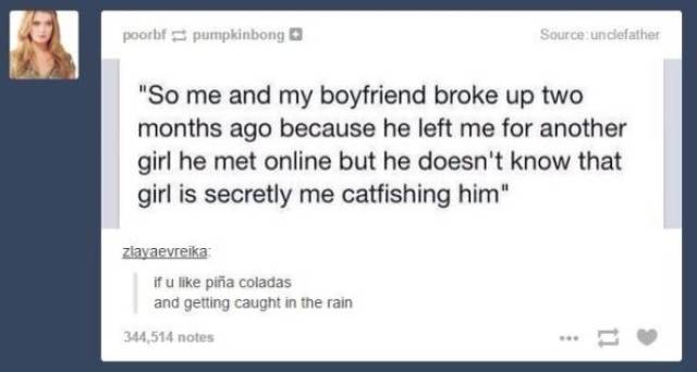 sarcastic humor - poorbfpumpkinbong Source undefather "So me and my boyfriend broke up two months ago because he left me for another girl he met online but he doesn't know that girl is secretly me catfishing him" ziavaevreika if u pia coladas and getting 