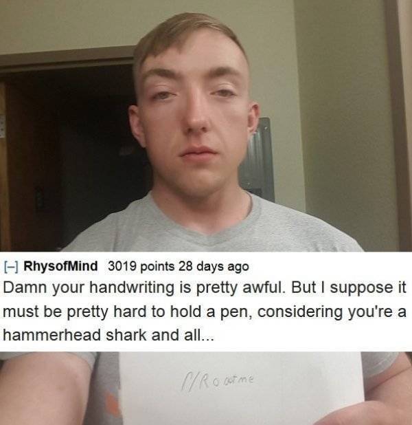 roast people - RhysofMind 3019 points 28 days ago Damn your handwriting is pretty awful. But I suppose it must be pretty hard to hold a pen, considering you're a hammerhead shark and all... CRoot me