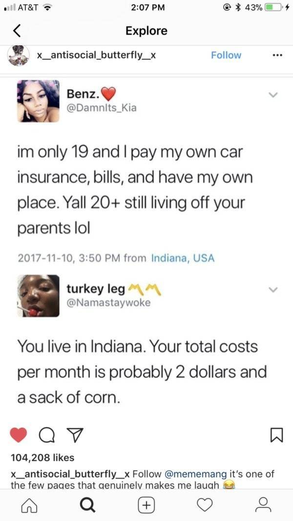 screenshot - At&T @ 43% Explore X_antisocial_butterfly_x Benz. Benz. im only 19 and I pay my own car insurance, bills, and have my own place. Yall 20 still living off your parents lol , from Indiana, Usa turkey leg Mm You live in Indiana. Your total costs