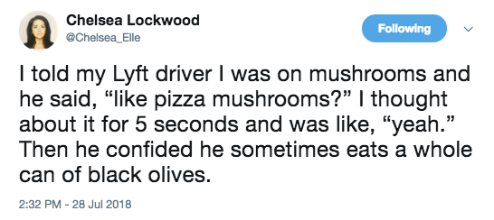 document - Chelsea Lockwood ing I told my Lyft driver I was on mushrooms and he said, " pizza mushrooms? I thought about it for 5 seconds and was , "yeah." Then he confided he sometimes eats a whole can of black olives.