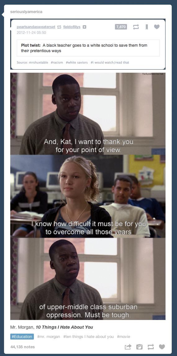tumblr - movies tumblr posts - seriouslyamerica fieldoflilys 7,870 pearlsandasweaterset Plot twist A black teacher goes to a white school to save them from their pretentious ways Source mrshuxtable racism white saviors would watchread that And, Kat, I wan