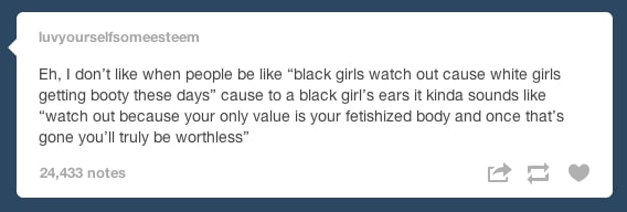 tumblr - document - luvyourselfsomeesteem Eh, I don't when people be "black girls watch out cause white girls getting booty these days" cause to a black girl's ears it kinda sounds "watch out because your only value is your fetishized body and once that's