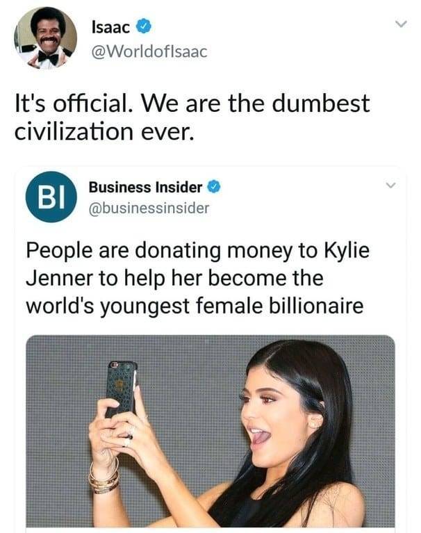 its official we are the dumbest civilization ever - Isaac It's official. We are the dumbest civilization ever. Business Insider People are donating money to Kylie Jenner to help her become the world's youngest female billionaire