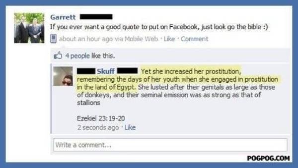 facebook bible quote - Garrett If you ever want a good quote to put on Facebook, just look go the bible about an hour ago via Mobile Web Comment 4 people this. Skuff Yet she increased her prostitution, remembering the days of her youth when she engaged in