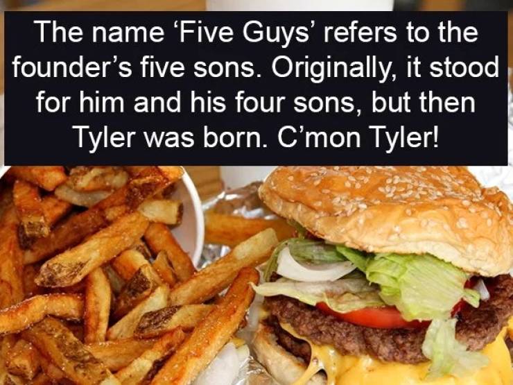 five guys burgers - The name 'Five Guys' refers to the founder's five sons. Originally, it stood for him and his four sons, but then Tyler was born. C'mon Tyler!