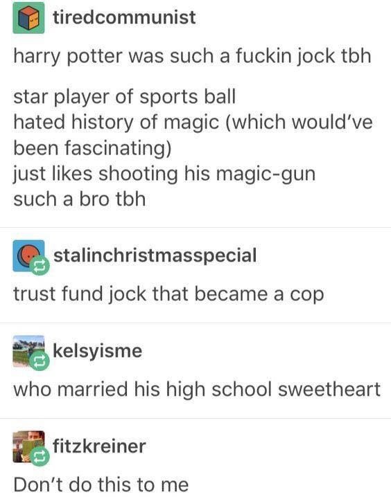 document - tiredcommunist harry potter was such a fuckin jock tbh star player of sports ball hated history of magic which would've been fascinating just shooting his magicgun such a bro tbh stalinchristmasspecial trust fund jock that became a cop kelsyism