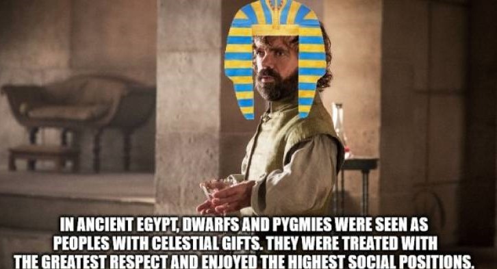 Tyrion Lannister - In Ancient Egypt Dwarfs And Pygmies Were Seen As Peoples With Celestial Gifts. They Were Treated With The Greatest Respect And Enjoyed The Highest Social Positions.