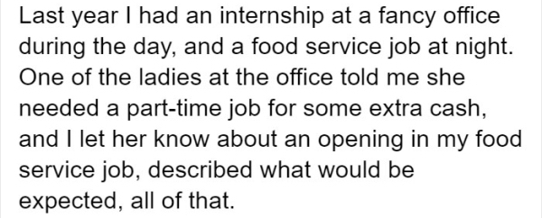Last year I had an internship at a fancy office during the day, and a food service job at night. One of the ladies at the office told me she needed a parttime job for some extra cash, and I let her know about an opening in my food service job, described…