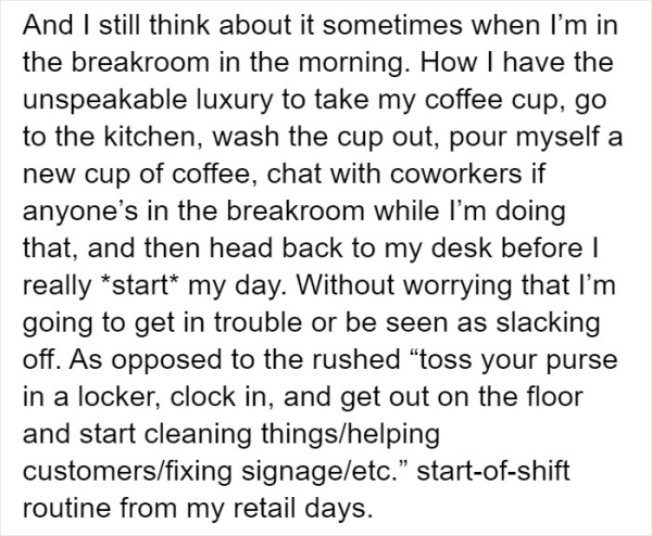 angle - And I still think about it sometimes when I'm in the breakroom in the morning. How I have the unspeakable luxury to take my coffee cup, go to the kitchen, wash the cup out, pour myself a new cup of coffee, chat with coworkers if anyone's in the br