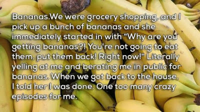 break ups - natural foods - Bananas.We were grocery shopping, and I pick up a bunch of bananas and she immediately started in with "Why are you getting bananas?! You're not going to eat them, put them back! Right now!" Literally yelling at me and berating