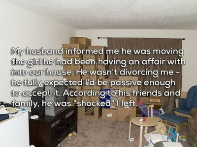 break ups - room - My husband informed me he was moving the girl he had been having an affair with into our house. He wasn't divorcing me he fully expected lid be passive enough to accept it. According to his friends and family, he was "shocked" I left.