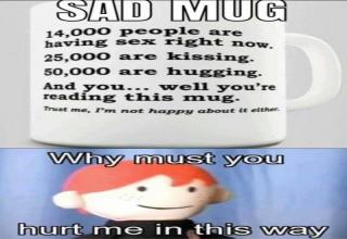 material - Sad Mug 14,000 people are having sex right now. 25,000 are kissing. 50,000 are hugging. And you..well you're reading this mug. Trust me, I'm not happy about the Why must you hurt me in this way