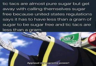 world - tic tacs are almost pure sugar but get away with calling themselves sugar free because united states regulations says it has to have less than a gram of sugar to be sugar free and tic tacs are less than a gram. 25s Applaud nysupreme power!