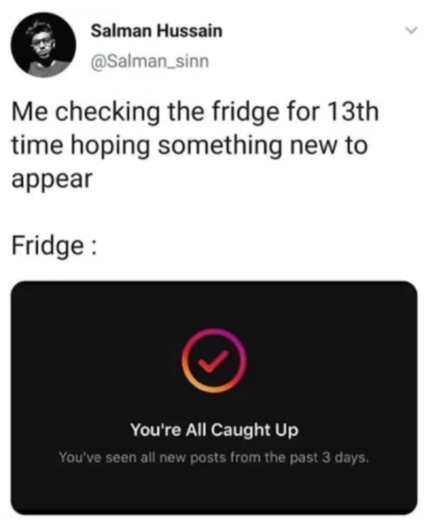 multimedia - Salman Hussain Me checking the fridge for 13th time hoping something new to appear Fridge T You're All Caught Up You've seen all new posts from the past 3 days.