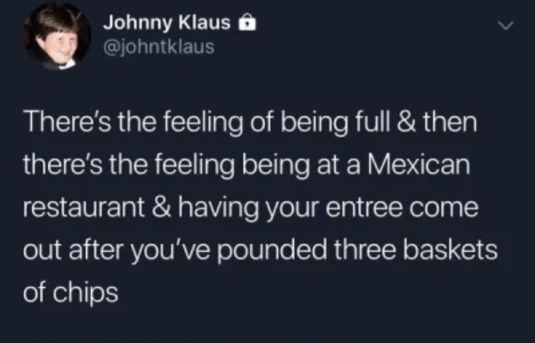 Johnny Klaus There's the feeling of being full & then there's the feeling being at a Mexican restaurant & having your entree come out after you've pounded three baskets of chips