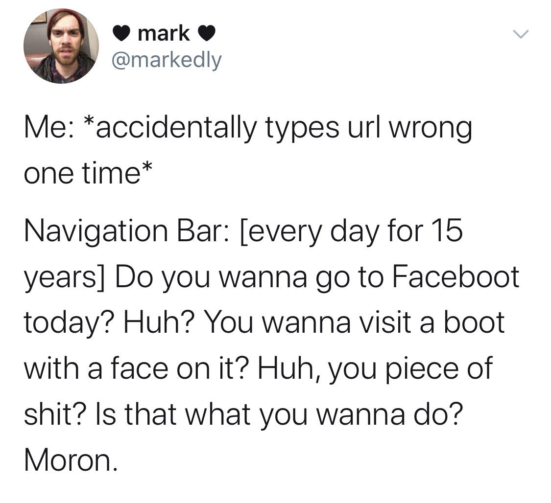 angle - mark Me accidentally types url wrong one time Navigation Bar every day for 15 years Do you wanna go to Faceboot today? Huh? You wanna visit a boot with a face on it? Huh, you piece of shit? Is that what you wanna do? Moron.