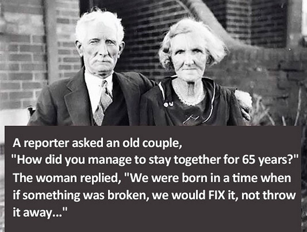 did you stay together for 65 years - A reporter asked an old couple, "How did you manage to stay together for 65 years?" The woman replied, "We were born in a time when if something was broken, we would Fix it, not throw it away..."