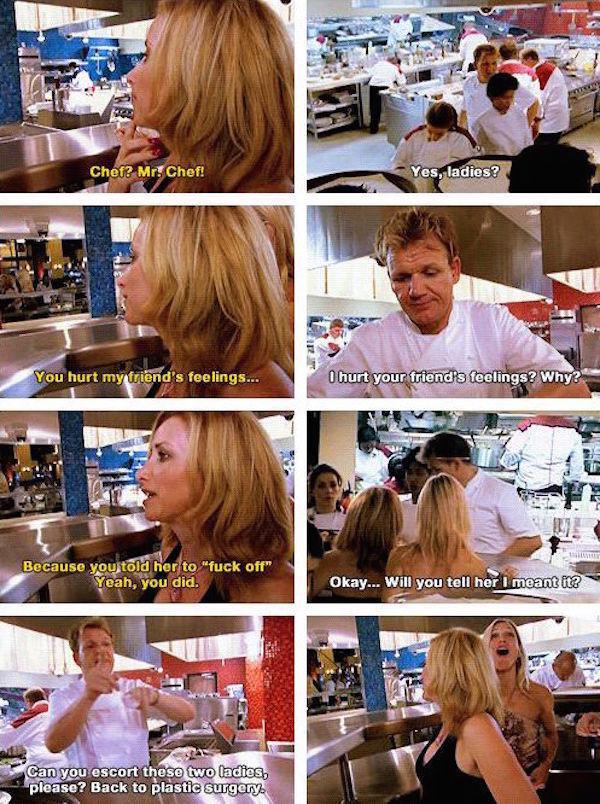 gordon ramsay gordon ramsay greatest insults - Chef? Mr. Chef! Yes, ladies? You hurt my friend's feelings... O hurt your friend's feelings? Why? Because you told her to "fuck off" Yeah, you did. Okay... Will you tell her I meant it? Can you escort these t
