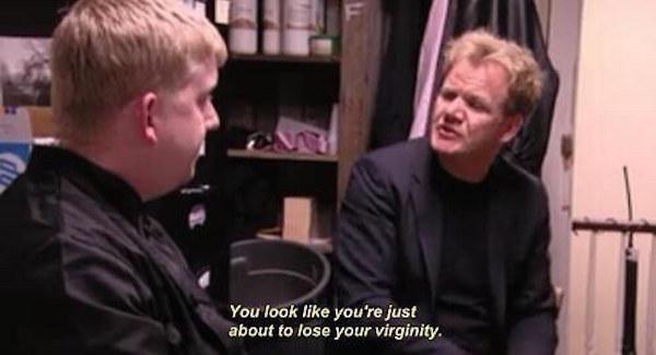 gordon ramsay you look like you re about to lose your virginity - You look you're just about to lose your virginity.