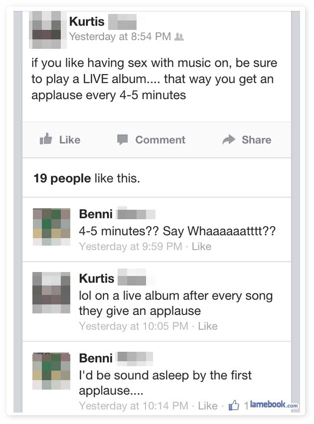funniest on lamebook - Kurtis Yesterday at if you having sex with music on, be sure to play a Live album.... that way you get an applause every 45 minutes Comment 19 people this. Benni 45 minutes?? Say Whaaaaaatttt?? Yesterday at Kurtis lol on a live albu