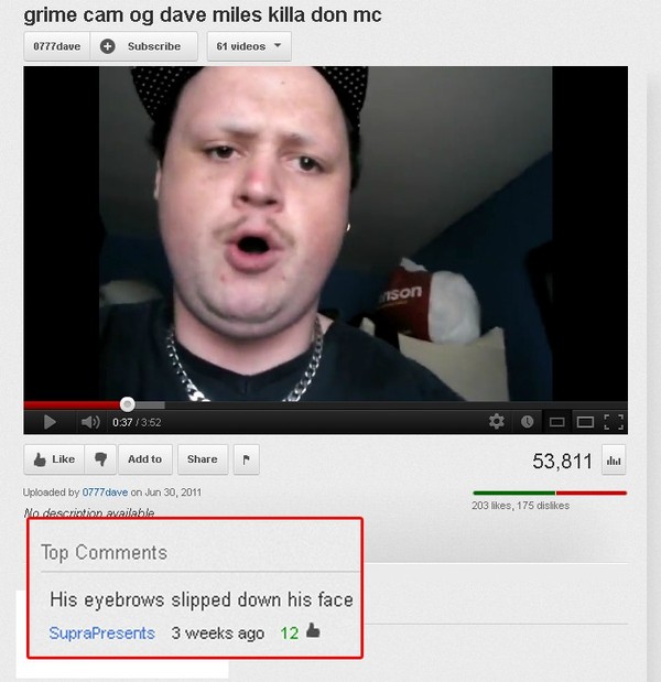 youtube funny youtube comments - grime cam og dave miles killa don mc 0777dave Subscribe 61 videos inson 0.373.52 7 Add to 53,811 . Uploaded by 0777dave on Mo descriation available 203 , 175 dis Top His eyebrows slipped down his face Suprapresents 3 weeks