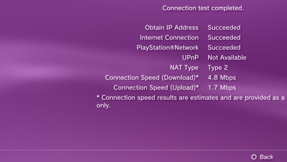 lavender - Connection test completed. Obtain Ip Address Succeeded Internet Connection Succeeded PlayStationNetwork Succeeded UPnP Not Available Nat Type Type 2 Connection Speed Download 4.8 Mbps Connection Speed Upload 1.7 Mbps Connection speed results ar