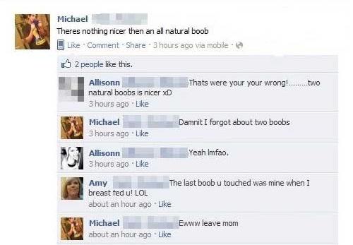 embarrassing facebook posts - Michael Theres nothing nicer then an all natural boob Comment 3 hours ago via mobile 2 people this. Thats were your your wrong!........ two Allisonn natural boobs is nicer xD 3 hours ago Michael 3 hours ago Damnit I forgot ab