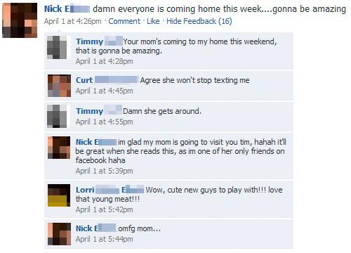facebook moms - Nick Eldamn everyone is coming home this week....gonna be amazing April 1 at pm Comment Hide Feedback 16 Timmy Your mom's coming to my home this weekend, that is gonna be amazing. April 1 at pm Curt April 1 at pm Agree she won't stop texti