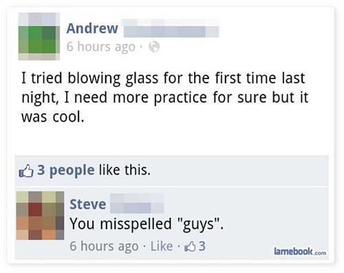 people getting owned on social media - Andrew 6 hours ago I tried blowing glass for the first time last night, I need more practice for sure but it was cool. 3 people this. Steve You misspelled "guys". 6 hours ago 3 lamebook.com