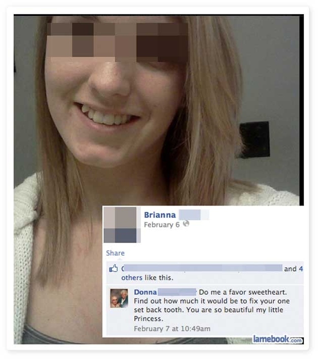 people who shouldn t be on facebook - Brianna February 6 and 4 others this. Donna Do me a favor sweetheart. Find out how much it would be to fix your one set back tooth. You are so beautiful my little Princess February 7 at am lamebook.com