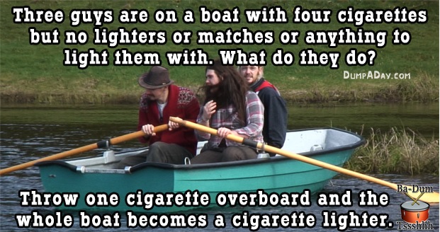 really bad but funny jokes - Three guys are on a boat with four cigarettes but no lighters or matches or anything to light them with. What do they do? Dumpaday.Com BaDum Throw one cigarette overboard and the whole boat becomes a cigarette lighter. She