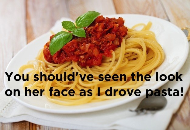 Stupid joke You should've seen the look on her face as I drove pasta!