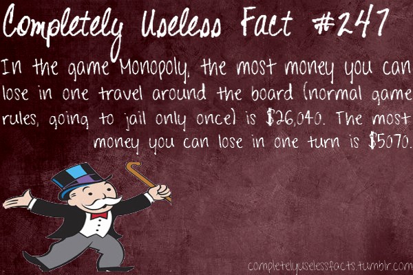 useless random facts - Completely Useless Fact In the game Monopoly, the most money you can lose in one travel around the board normal game rules, going to jail only once is $26,040. The most money you can lose in one turn is $5070. completelyuselessfacts