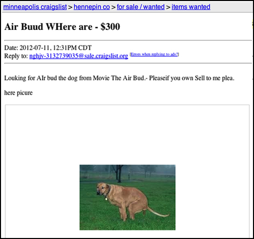 weird craigslist posts - minneapolis craigslist > hennepin co > for salewanted > items wanted Air Buud WHere are $300 Date , Pm Cdt to nghiv3132739035 sraigslist.org Emes when ohinc tex Louking for Alr bud the dog from Movie The Air Bud.. Pleaseif you own