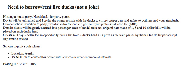 funny craigslist ads - Need to borrowrent live ducks not a joke Hosting a house party. Need ducks for party game. Ducks will be unharmed and I prefer the owner remain with the ducks to ensure proper care and safety to both my and your standards. Compensat