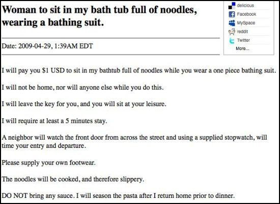 craigslist creeper - Woman to sit in my bath tub full of noodles, wearing a bathing suit. delicious f Facebook MySpace reddit Twitter More... Date , Am Edt I will pay you $1 Usd to sit in my bathtub full of noodles while you wear a one piece bathing suit.