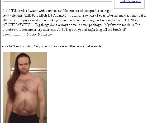 weird people on craigslist - best of craigslist 5'11" Tall drink of water with a unmeasurable amount of sexapeal, seeking a sexy valentine. Thing I In A Lady..... Has a sexy pair of eyes. Doesn't mind if things get a little weird. Enjoys sweaty love makin